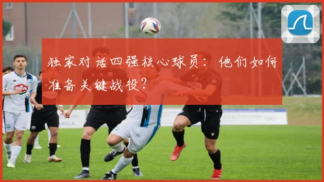 独家对话四强核心球员：他们如何准备关键战役？