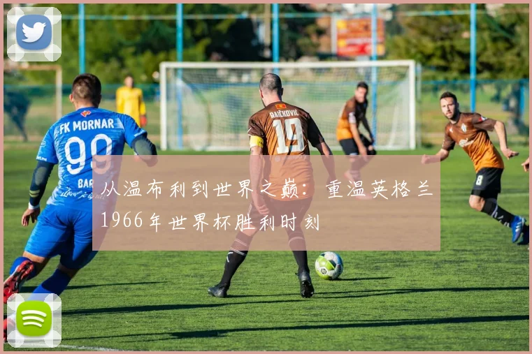 从温布利到世界之巅：重温英格兰1966年世界杯胜利时刻