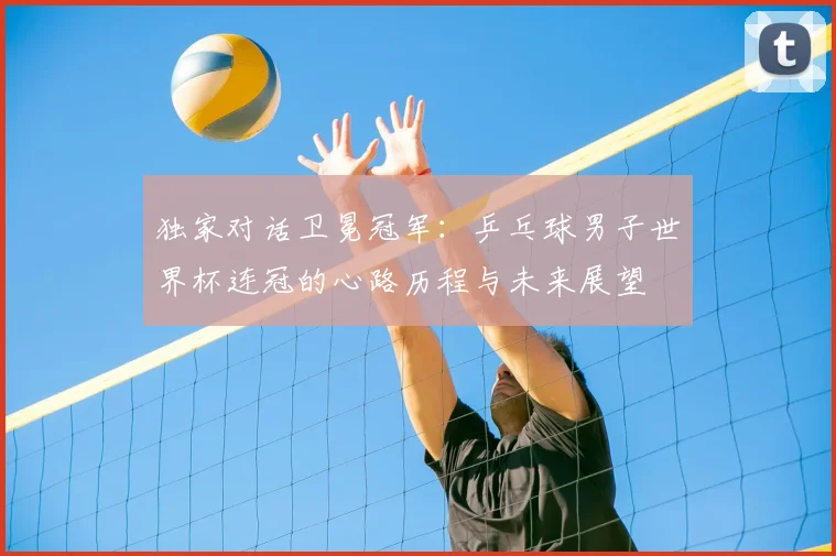 独家对话卫冕冠军：乒乓球男子世界杯连冠的心路历程与未来展望
