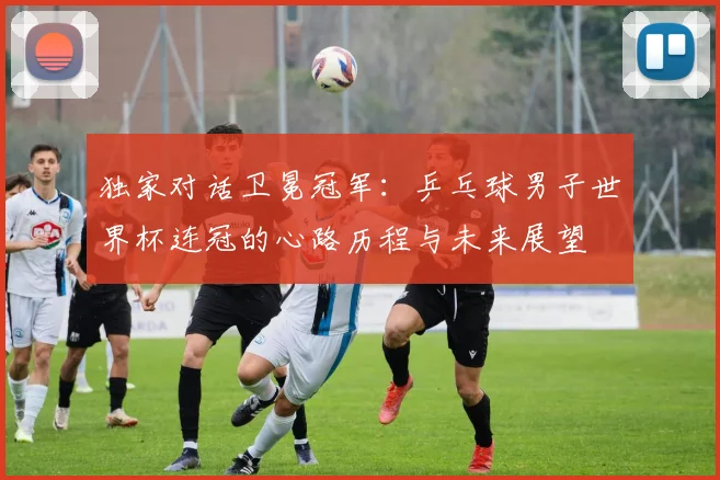 独家对话卫冕冠军：乒乓球男子世界杯连冠的心路历程与未来展望