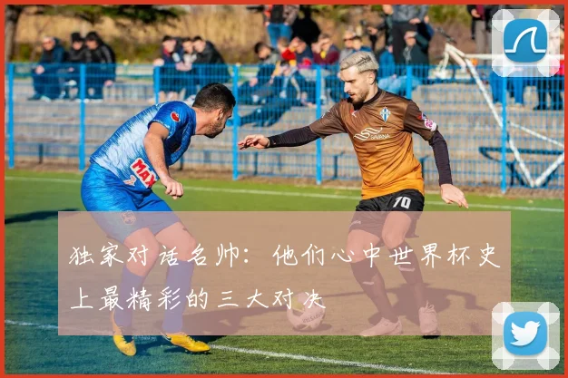 独家对话名帅：他们心中世界杯史上最精彩的三大对决