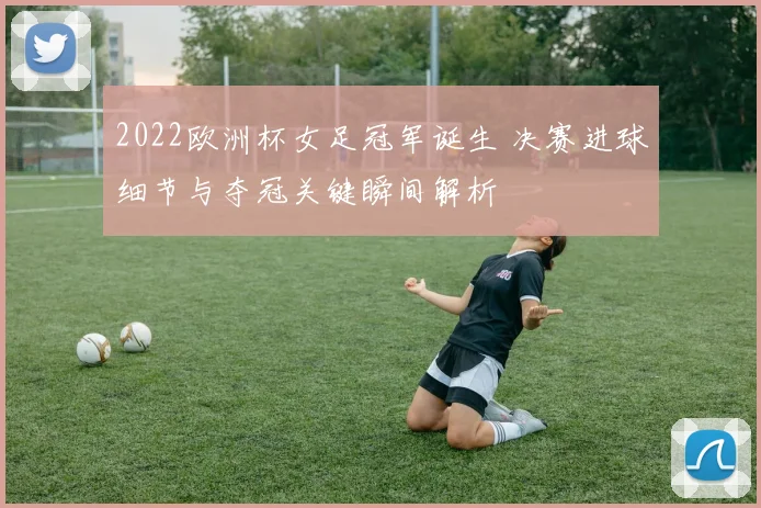 2022欧洲杯女足冠军诞生 决赛进球细节与夺冠关键瞬间解析