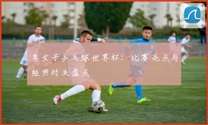 年女子乒乓球世界杯：比赛亮点与经典对决盘点