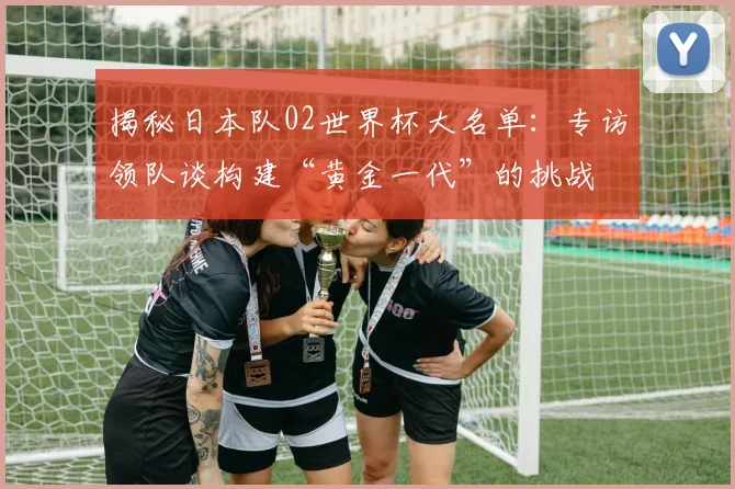 揭秘日本队02世界杯大名单：专访领队谈构建“黄金一代”的挑战