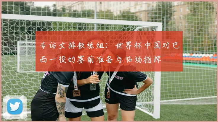 专访女排教练组：世界杯中国对巴西一役的赛前准备与临场指挥