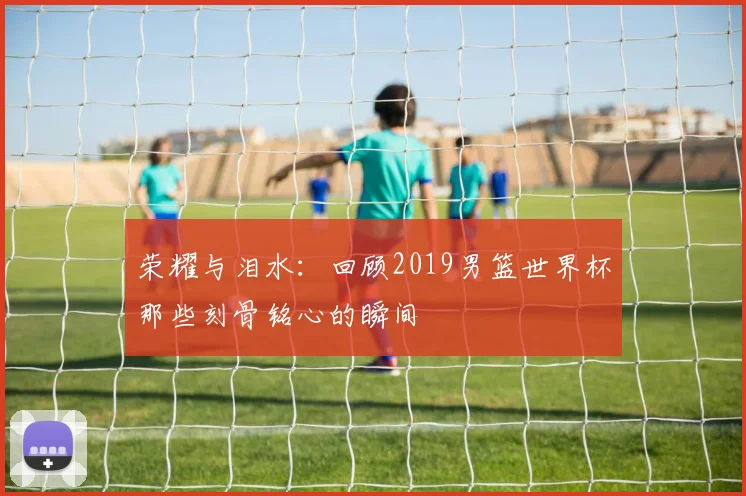 荣耀与泪水：回顾2019男篮世界杯那些刻骨铭心的瞬间