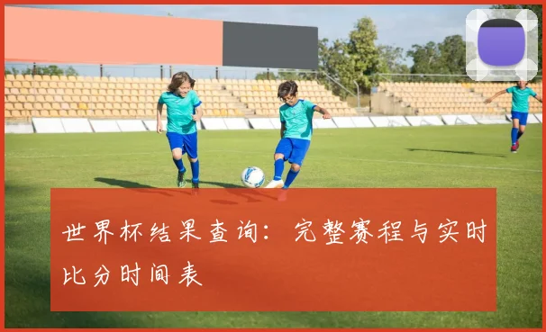 世界杯结果查询：完整赛程与实时比分时间表