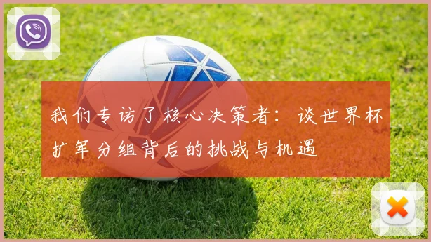 我们专访了核心决策者：谈世界杯扩军分组背后的挑战与机遇