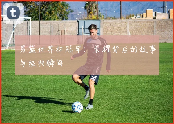 男篮世界杯冠军：荣耀背后的故事与经典瞬间