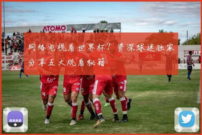 网络电视看世界杯？资深球迷独家分享五大观看秘籍