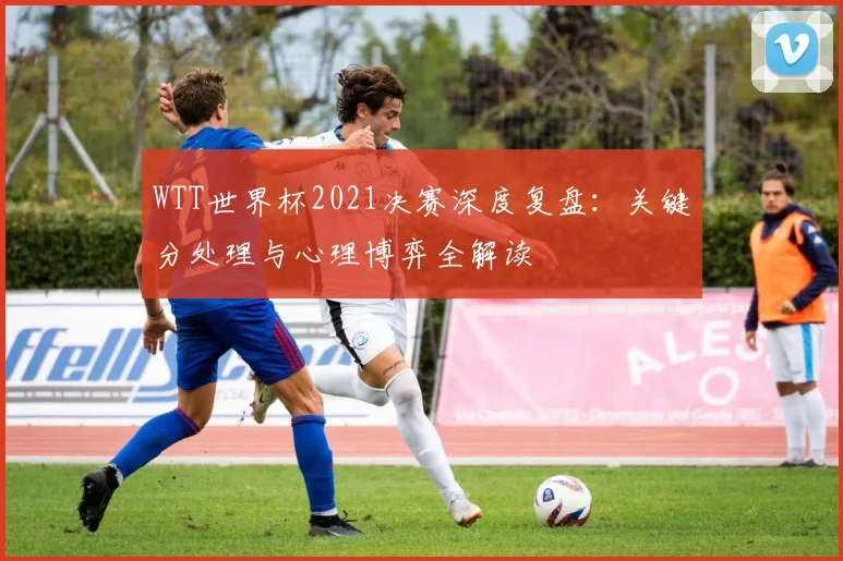 WTT世界杯2021决赛深度复盘：关键分处理与心理博弈全解读