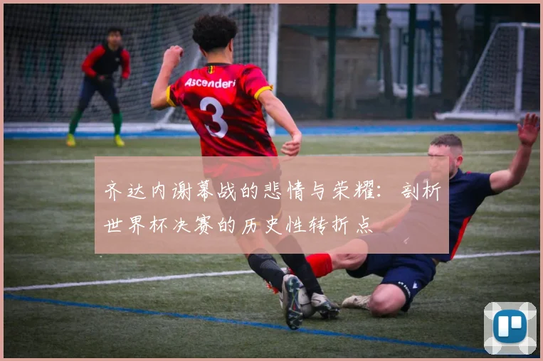 齐达内谢幕战的悲情与荣耀：剖析世界杯决赛的历史性转折点